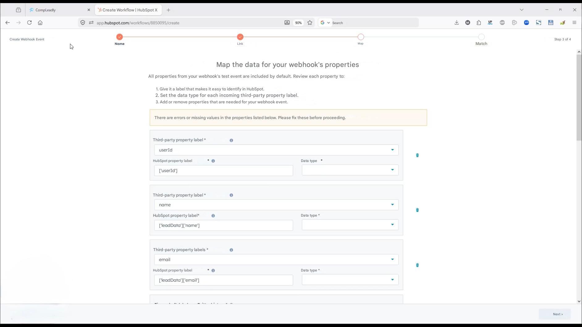 CompLeadly

Create Workflow | HubSpot X

+

입 app.hubspot.com/workflows/8850095/create

Create Webhook Event

Name

Link

90%

Search

Map

Match

Pi

X

S

Step 3 of 4

Next >

Map the data for your webhook's properties

All properties from your webhook's test event are included by default. Review each property to:

1. Give it a label that makes it easy to identify in HubSpot.

2. Set the data type for each incoming third-party property label.

3. Add or remove properties that are needed for your webhook event.

There are errors or missing values ​​in the properties listed below. Please fix these before proceeding.

Third-party property label *

userId

HubSpot property label

Data type

['userId']

Third-party property label *

name

HubSpot property label*

['leadData']['name']

Data type *

Third-party property labels *

email

HubSpot property label

['leadData']['email']

Data type *